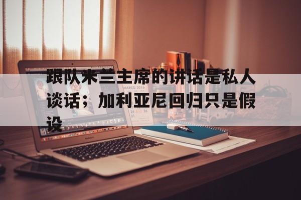 od体育-关于跟队米兰主席的讲话是私人谈话；加利亚尼回归只是假设的信息