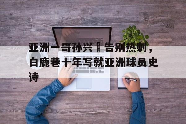 od体育下载-亚洲一哥孙兴慜告别热刺，白鹿巷十年写就亚洲球员史诗的简单介绍